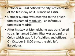  October 4- Rizal noticed the city’s celebration 
of the feast day of St. Francis of Assisi. 
 October 6, Rizal was escorted to the prison-fortress 
named Monjuich.- an infamous 
fortress in Madrid 
 After his stay at Monjuich, he was transferred 
to a ship named Colon. Rizal was aboard the 
Colon which was full of soldiers and officers. 
On October 6, 8:00 p.m., the ship left 
Barcelona. 
 