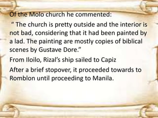 Of the Molo church he commented: 
“ The church is pretty outside and the interior is 
not bad, considering that it had been painted by 
a lad. The painting are mostly copies of biblical 
scenes by Gustave Dore.” 
From Iloilo, Rizal’s ship sailed to Capiz 
After a brief stopover, it proceeded towards to 
Romblon until proceeding to Manila. 
 