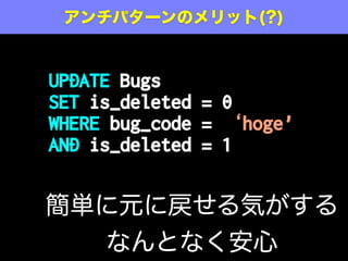 CREATE TABLE Bugs (
id SERIAL PRIMARY KEY,
bug_code VARCHAR(20) NOT NULL,
date_reported DATE NOT NULL,
summary VARCHAR(80),
description VARCHAR(1000),
is_deleted TINYINT(1) DEFAULT '0',
...
);
1/true の場合削除されていると見なす
アンチパターン: 削除フラグの導入
 