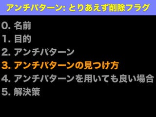 あるエンティティ定義に、論理削除有無を設
定する属性が定義されている時点で、開発者
は『ああ、この表のデータって削除していい
んだ』という暗黙の了解に思考を縛られる
─ @dekasasaki
泥箱的なメモ ̶ 論理削除が奪うもの
http://dekasasaki.tumblr.com/post/69487259373/論理削除が奪うもの
アンチパターンにより起こること
 