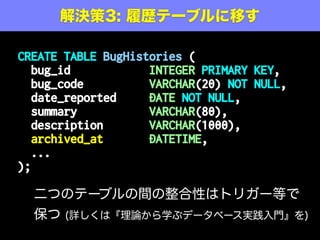 解決策1: もうちょっとマシに
CREATE TABLE Bugs (
id SERIAL PRIMARY KEY,
bug_code VARCHAR(20) NOT NULL,
date_reported DATE NOT NULL,
summary VARCHAR(80),
description VARCHAR(1000),
closed_at DATETIME NOT NULL
DEFAULT ‘9999-12-31 23:59:59’,
...
);
ドメインの言葉(closed_at)を使いつつ、加えてカラムに
NOT NULL 制約を付ける(未来日のマジックナンバー)
まだ問題解決に
なっていない
 