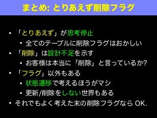 • 「とりあえず」が思考停止
• 全てのテーブルに削除フラグはおかしい
• 「削除」は設計不足を示す
• お客様は本当に「削除」と言っているか?
• 「フラグ」以外もある
• 状態遷移で考えるほうがマシ
• 更新/削除をしない世界もある
• それでもよく考えた末の削除フラグなら OK.
まとめ: とりあえず削除フラグ
 