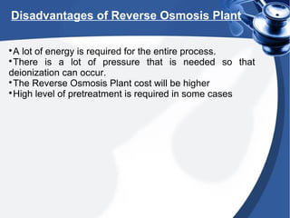 Disadvantages of Reverse Osmosis Plant

A lot of energy is required for the entire process.

There is a lot of pressure that is needed so that
deionization can occur.

The Reverse Osmosis Plant cost will be higher

High level of pretreatment is required in some cases
 