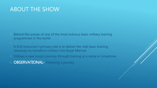 ABOUT THE SHOW
 Behind the scenes of one of the most arduous basic military training
programmes in the world

A Drill Instructor’s primary role is to deliver the vital basic training
necessary to transform civilians into Royal Marines
 Follows a new troop’s journey through training at a camp in Limpstone.
 OBSERVATIONAL- Following a journey
 