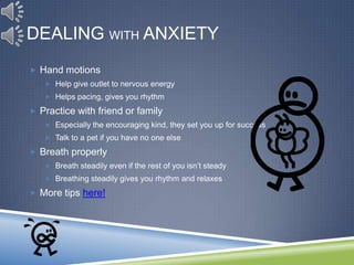 DEALING WITH ANXIETY
 Hand motions
    Help give outlet to nervous energy
    Helps pacing, gives you rhythm

 Practice with friend or family
    Especially the encouraging kind, they set you up for success
    Talk to a pet if you have no one else

 Breath properly
    Breath steadily even if the rest of you isn’t steady
    Breathing steadily gives you rhythm and relaxes

 More tips here!
 