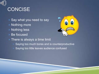 CONCISE

 Say what you need to say
 Nothing more
 Nothing less
 Be focused
 There is always a time limit
    Saying too much bores and is counterproductive
    Saying too little leaves audience confused
 