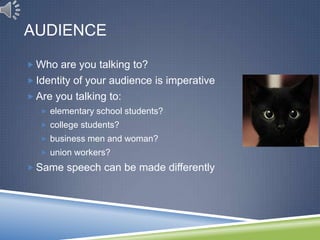 AUDIENCE

 Who are you talking to?
 Identity of your audience is imperative
 Are you talking to:
    elementary school students?
    college students?
    business men and woman?
    union workers?

 Same speech can be made differently
 