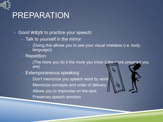 PREPARATION
 Good   ways to practice your speech:
   Talk to yourself in the mirror
      (Doing this allows you to see your visual mistakes (i.e. body
         language))
   Repetition
      (The more you do it the more you know it the more prepared you
         are)
   Extemporaneous speaking
      Don’t memorize you speech word by word
      Memorize concepts and order of delivery
      Allows you to improvise on the spot
      Preserves speech emotion
 