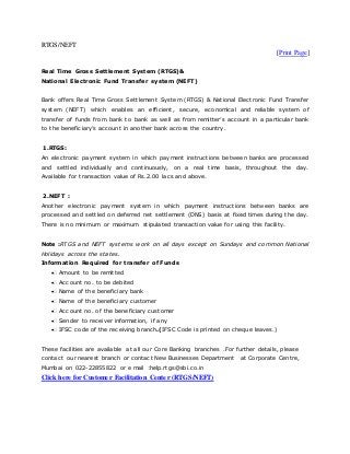 RTGS/NEFT
[Print Page]
Real Time Gross Settlement System (RTGS)&
National Electronic Fund Transfer system (NEFT)
Bank offers Real Time Gross Settlement System (RTGS) & National Electronic Fund Transfer
system (NEFT) which enables an efficient, secure, economical and reliable system of
transfer of funds from bank to bank as well as from remitter’s account in a particular bank
to the beneficiary’s account in another bank across the country.
1.RTGS:
An electronic payment system in which payment instructions between banks are processed
and settled individually and continuously, on a real time basis, throughout the day.
Available for transaction value of Rs.2.00 lacs and above.
2.NEFT :
Another electronic payment system in which payment instructions between banks are
processed and settled on deferred net settlement (DNS) basis at fixed times during the day.
There is no minimum or maximum stipulated transaction value for using this facility.
Note :RTGS and NEFT systems work on all days except on Sundays and common National
Holidays across the states.
Information Required for transfer of Funds
Amount to be remitted
Account no. to be debited
Name of the beneficiary bank
Name of the beneficiary customer
Account no. of the beneficiary customer
Sender to receiver information, if any
IFSC code of the receiving branch.(IFSC Code is printed on cheque leaves.)
These facilities are available at all our Core Banking branches .For further details, please
contact our nearest branch or contact New Businesses Department at Corporate Centre,
Mumbai on 022-22855822 or e mail :help.rtgs@sbi.co.in
Click here for Customer Facilitation Center (RTGS/NEFT)
 