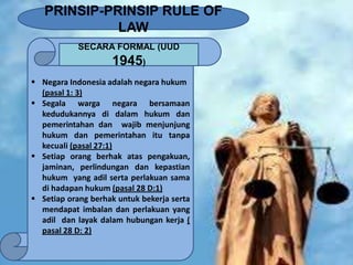 PRINSIP-PRINSIP RULE OF
LAW
SECARA FORMAL (UUD

1945)
 Negara Indonesia adalah negara hukum
(pasal 1: 3)
 Segala warga negara bersamaan
kedudukannya di dalam hukum dan
pemerintahan dan wajib menjunjung
hukum dan pemerintahan itu tanpa
kecuali (pasal 27:1)
 Setiap orang berhak atas pengakuan,
jaminan, perlindungan dan kepastian
hukum yang adil serta perlakuan sama
di hadapan hukum (pasal 28 D:1)
 Setiap orang berhak untuk bekerja serta
mendapat imbalan dan perlakuan yang
adil dan layak dalam hubungan kerja (
pasal 28 D: 2)

 