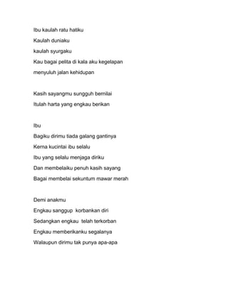 Ibu kaulah ratu hatiku

Kaulah duniaku

kaulah syurgaku

Kau bagai pelita di kala aku kegelapan

menyuluh jalan kehidupan



Kasih sayangmu sungguh bernilai

Itulah harta yang engkau berikan



Ibu

Bagiku dirimu tiada galang gantinya

Kerna kucintai ibu selalu

Ibu yang selalu menjaga diriku

Dan membelaiku penuh kasih sayang

Bagai membelai sekuntum mawar merah



Demi anakmu

Engkau sanggup korbankan diri

Sedangkan engkau telah terkorban

Engkau memberikanku segalanya

Walaupun dirimu tak punya apa-apa
 