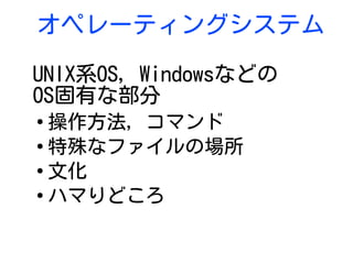 オペレーティングシステム
UNIX系OS, Windowsなどの
OS固有な部分
●
操作方法, コマンド
●
特殊なファイルの場所
●
文化
●
ハマりどころ
 