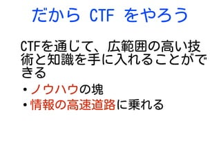 だから CTF をやろう
CTFを通じて、広範囲の高い技
術と知識を手に入れることがで
きる
●
ノウハウの塊
●
情報の高速道路に乗れる
 