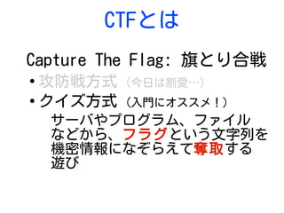 CTFとは
Capture The Flag: 旗とり合戦
●
攻防戦方式 (今日は割愛…)
●
クイズ方式 (入門にオススメ！)
サーバやプログラム、ファイル
などから、フラグという文字列を
機密情報になぞらえて奪取する
遊び
 