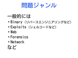 問題ジャンル
一般的には
●
Binary (リバースエンジニアリングなど)
●
Exploits (シェルコードなど)
●
Web
●
Forensics
●
Network
など
 