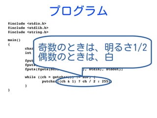 プログラム
#include <stdio.h>
#include <stdlib.h>
#include <string.h>
main()
{
        char buf[1024];
        int ch;
        fputs(fgets(buf, sizeof(buf), stdin), stdout);
        fputs(fgets(buf, sizeof(buf), stdin), stdout);
        fputs(fgets(buf, sizeof(buf), stdin), stdout);
        while ((ch = getchar()) != EOF) {
                putchar((ch & 1) ? ch / 2 : 255);
        }
}
奇数のときは、明るさ1/2
偶数のときは、白
 