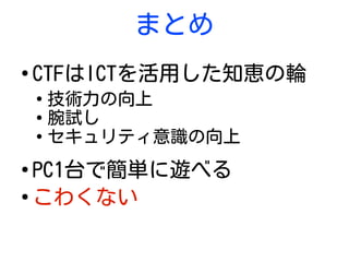 まとめ
●
CTFはICTを活用した知恵の輪
●
技術力の向上
●
腕試し
●
セキュリティ意識の向上
●
PC1台で簡単に遊べる
●
こわくない
 