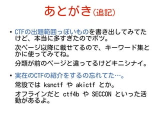 あとがき(追記)
●
CTFの出題範囲っぽいものを書き出してみてた
けど、本当に多すぎたのでボツ。
次ページ以降に載せてるので、キーワード集と
かに使ってみてね。
分類が前のページと違ってるけどキニシナイ。
●
実在のCTFの紹介をするの忘れてた…。
常設では ksnctf や akictf とか。
オフラインだと ctf4b や SECCON といった活
動があるよ。
 