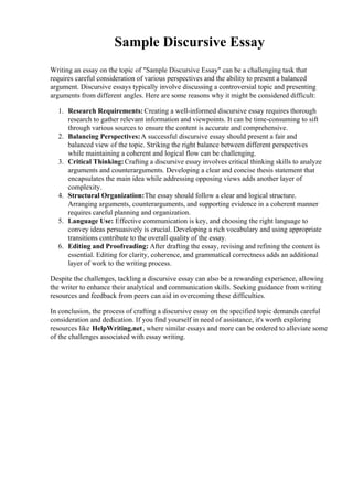 Sample Discursive Essay
Writing an essay on the topic of "Sample Discursive Essay" can be a challenging task that
requires careful consideration of various perspectives and the ability to present a balanced
argument. Discursive essays typically involve discussing a controversial topic and presenting
arguments from different angles. Here are some reasons why it might be considered difficult:
1. Research Requirements: Creating a well-informed discursive essay requires thorough
research to gather relevant information and viewpoints. It can be time-consuming to sift
through various sources to ensure the content is accurate and comprehensive.
2. Balancing Perspectives:A successful discursive essay should present a fair and
balanced view of the topic. Striking the right balance between different perspectives
while maintaining a coherent and logical flow can be challenging.
3. Critical Thinking:Crafting a discursive essay involves critical thinking skills to analyze
arguments and counterarguments. Developing a clear and concise thesis statement that
encapsulates the main idea while addressing opposing views adds another layer of
complexity.
4. Structural Organization:The essay should follow a clear and logical structure.
Arranging arguments, counterarguments, and supporting evidence in a coherent manner
requires careful planning and organization.
5. Language Use: Effective communication is key, and choosing the right language to
convey ideas persuasively is crucial. Developing a rich vocabulary and using appropriate
transitions contribute to the overall quality of the essay.
6. Editing and Proofreading: After drafting the essay, revising and refining the content is
essential. Editing for clarity, coherence, and grammatical correctness adds an additional
layer of work to the writing process.
Despite the challenges, tackling a discursive essay can also be a rewarding experience, allowing
the writer to enhance their analytical and communication skills. Seeking guidance from writing
resources and feedback from peers can aid in overcoming these difficulties.
In conclusion, the process of crafting a discursive essay on the specified topic demands careful
consideration and dedication. If you find yourself in need of assistance, it's worth exploring
resources like HelpWriting.net, where similar essays and more can be ordered to alleviate some
of the challenges associated with essay writing.
 