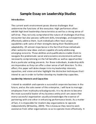 Sample Essay on Leadership Studies
Introduction
The current work environment poses diverse challenges that
undermine the functions of the executive. High performers often
exhibit high level leadership characteristics as well as a strong sense of
self drive. They not only comprehend the nature of challenges that they
encounter but also possess sufficient skills, knowledge, and expertise to
effectively address them. Such individuals often have unique
capabilities with some of their strengths being their flexibility and
adaptability. Of utmost importance is the fact that these individuals
often welcome new ideas and are capable of easily addressing
emerging concerns. These abilities and qualifications enable them to
navigate the problematic social and economic environments without
necessarily compromising on the full benefits as well as opportunities
that a particular setting presents. For these individuals, leadership skills
are imperative as they can offer a clear sense of self direction. To this
effect, this paper will delve deeper into my leadership interests,
capacities, and vision and also highlight the distinctive techniques that I
intend to use in order to further develop my leadership capacities.
Leadership Interests and Capacities
I intend to establish and operate a successful corporate business in the
future, and as the sole owner of this enterprise, I will have to manage
employees from multicultural backgrounds. It is my desire to become
the most successful leader of my business entity and I am aware that
every successful organization usually acknowledges the essence of
partnering with one other in enhancing performance levels. As a matter
of fact, it is impossible for modern day organizations to operate
independently (Wheatley, 2009). This is because they need to seek
assistance from other organizations so as to operate more effectively. It
 