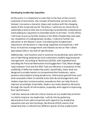 Developing Leadership Capacities
At this point, it is important to note that in the face of the current
corporate environment, the concept of leadership cannot be static.
Instead, it assumes a dynamic shape and evolves with the changing
needs of the corporate world. Therefore, I will have no choice but to
undertake practices that aim at enhancing my leadership competencies
and building my capacities to desirable levels at all times. To this effect,
I will have to pursue further studies in the field of leadership and upon
my completion of undergraduate studies, I intend to further my
education to the Master’s level. Considering the fundamental
importance of education in improving capacities and expertise, I will
focus on business management and related courses so that I attain
specialized skills in my field of specification.
Additionally, I will examine and re-examine my leadership style with the
aim of identifying weaknesses that undermine credible organizational
management. According to Northouse (2013), well-regarded tools
including the Personal Motivation and Engagement Tool, Myers Briggs
Type Indicator Tool and the DISC Tool are effective in evaluation of the
credibility of different leadership styles. Specifically, these tools are
designed to enable leaders to comprehend their behaviors, value
systems and problem solving tendencies. Information gained from such
tools empowers them to identify areas that derail management and
initiate important communication procedures that can help them to
improve accordingly. Essentially, leaders can make objective decisions
through the results of self analyses, especially with regard to improving
their performance.
I will also welcome external critical reviews on my leadership activities
in a bid to improve my leadership. I will do this by gathering
observations from external parties with regard to my leadership
capacities and any shortcomings. Northouse (2013) asserts that
leadership that is refined from different points of view yields better
 