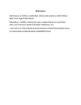 References
Northouse, G. (2013). Leadership: theory and practice, Sixth Edition.
New York: Sage Publications.
Wheatley, J. (2009). Finding our way: Leadership for an uncertain
time. San Francisco: Berrett-Koehler Publishers, Inc.
- See more at: http://www.premiumessays.net/articles/sample-essay-
on-leadership-studies/#sthash.GJM3MAOf.dpuf
 