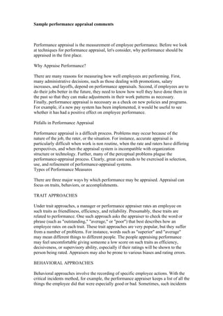 Sample performance appraisal comments



Performance appraisal is the measurement of employee performance. Before we look
at techniques for performance appraisal, let's consider, why performance should be
appraised in the first place.

Why Appraise Performance?

There are many reasons for measuring how well employees are performing. First,
many administrative decisions, such as those dealing with promotions, salary
increases, and layoffs, depend on performance appraisals. Second, if employees are to
do their jobs better in the future, they need to know how well they have done them in
the past so that they can make adjustments in their work patterns as necessary.
Finally, performance appraisal is necessary as a check on new policies and programs.
For example, if a new pay system has been implemented, it would be useful to see
whether it has had a positive effect on employee performance.

Pitfalls in Performance Appraisal

Performance appraisal is a difficult process. Problems may occur because of the
nature of the job, the rater, or the situation. For instance, accurate appraisal is
particularly difficult when work is non routine, when the rate and raters have differing
perspectives, and when the appraisal system is incompatible with organization
structure or technology. Further, many of the perceptual problems plague the
performance-appraisal process. Clearly, great care needs to be exercised in selection,
use, and refinement of performance-appraisal systems.
Types of Performance Measures

There are three major ways by which performance may be appraised. Appraisal can
focus on traits, behaviors, or accomplishments.

TRAIT APPROACHES

Under trait approaches, a manager or performance appraiser rates an employee on
such traits as friendliness, efficiency, and reliability. Presumably, these traits are
related to performance. One such approach asks the appraiser to check the word or
phrase (such as "outstanding," "average," or "poor") that best describes how an
employee rates on each trait. These trait approaches are very popular, but they suffer
from a number of problems. For instance, words such as "superior" and "average"
may mean different things to different people. The people appraising performance
may feel uncomfortable giving someone a low score on such traits as efficiency,
decisiveness, or supervisory ability, especially if their ratings will be shown to the
person being rated. Appraisers may also be prone to various biases and rating errors.

BEHAVIORAL APPROACHES

Behavioral approaches involve the recording of specific employee actions. With the
critical incidents method, for example, the performance appraiser keeps a list of all the
things the employee did that were especially good or bad. Sometimes, such incidents
 