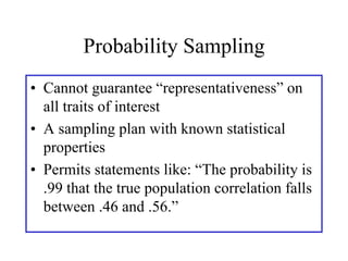 Probability Sampling
• Cannot guarantee “representativeness” on
  all traits of interest
• A sampling plan with known statistical
  properties
• Permits statements like: “The probability is
  .99 that the true population correlation falls
  between .46 and .56.”
 