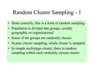 Random Cluster Sampling - 1
• Done correctly, this is a form of random sampling
• Population is divided into groups, usually
  geographic or organizational
• Some of the groups are randomly chosen
• In pure cluster sampling, whole cluster is sampled.
• In simple multistage cluster, there is random
  sampling within each randomly chosen cluster
 