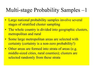 Multi-stage Probability Samples –1
• Large national probability samples involve several
  stages of stratified cluster sampling
• The whole country is divided into geographic clusters,
  metropolitan and rural
• Some large metropolitan areas are selected with
  certainty (certainty is a non-zero probability!)
• Other areas are formed into strata of areas (e.g.
  middle-sized cities, rural counties); clusters are
  selected randomly from these strata
 