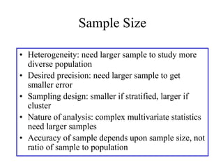 Sample Size

• Heterogeneity: need larger sample to study more
  diverse population
• Desired precision: need larger sample to get
  smaller error
• Sampling design: smaller if stratified, larger if
  cluster
• Nature of analysis: complex multivariate statistics
  need larger samples
• Accuracy of sample depends upon sample size, not
  ratio of sample to population
 