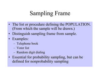 Sampling Frame
• The list or procedure defining the POPULATION.
  (From which the sample will be drawn.)
• Distinguish sampling frame from sample.
• Examples:
   – Telephone book
   – Voter list
   – Random digit dialing
• Essential for probability sampling, but can be
  defined for nonprobability sampling
 