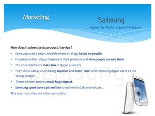 Inspire the World , Create The Future
How does it advertise its product / service ?
 Samsung used a smart advertisement strategy based on people.
 Focusing on the unique features in their products and how people can use them .
 The advertisements make fun of Apple products .
 They show Galaxy users being superior and more 'cool' while showing Apple users as the
'dump people'.
 These advertisements made huge impact.
 Samsung spent over $400 million to market its Galaxy products ,
This was more than any other competitor.
Marketing
 