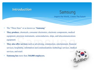 The “Three Stars” or as known as “Samsung”
They produce, chemicals, consumer electronics, electronic components, medical
equipment, precision instruments, semiconductors, ships, and telecommunications
equipment.
They also offer services such as advertising, construction, entertainment, financial
services, hospitality, information and communications technology services, medical
services, and retail.
Samsung has more than 344,000 employees.
Inspire the World , Create The Future
Introduction
 