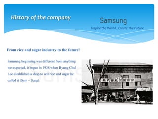 Samsung beginning was different from anything
we expected, it began in 1938 when Byung Chul
Lee established a shop to sell rice and sugar he
called it (Sam – Sung).
Inspire the World , Create The Future
From rice and sugar industry to the future!
History of the company
 