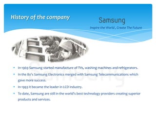  In 1969 Samsung started manufacture of TVs, washing machines and refrigerators.
 In the 80's Samsung Electronics merged with Samsung Telecommunications which
gave more success.
 In 1993 it became the leader in LCD industry.
 To date, Samsung are still in the world's best technology providers creating superior
products and services.
Inspire the World , Create The Future
History of the company
 