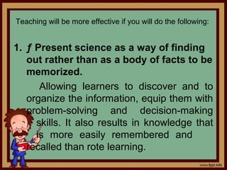 Teaching will be more effective if you will do the following:
1. ƒ Present science as a way of finding
out rather than as a body of facts to be
memorized.
Allowing learners to discover and to
organize the information, equip them with
problem-solving and decision-making
skills. It also results in knowledge that
is more easily remembered and
recalled than rote learning.
 