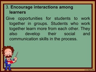 3. Encourage interactions among
learners
Give opportunities for students to work
together in groups. Students who work
together learn more from each other. They
also develop their social and
communication skills in the process.
 