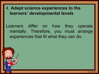 4. Adapt science experiences to the
learners’ developmental levels
Learners differ on how they operate
mentally. Therefore, you must arrange
experiences that fit what they can do.
 