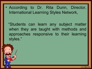 • According to Dr. Rita Dunn, Director,
International Learning Styles Network,
“Students can learn any subject matter
when they are taught with methods and
approaches responsive to their learning
styles.”
 