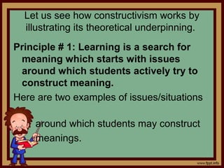 Let us see how constructivism works by
illustrating its theoretical underpinning.
Principle # 1: Learning is a search for
meaning which starts with issues
around which students actively try to
construct meaning.
Here are two examples of issues/situations
around which students may construct
meanings.
 