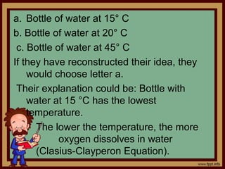 a. Bottle of water at 15° C
b. Bottle of water at 20° C
c. Bottle of water at 45° C
If they have reconstructed their idea, they
would choose letter a.
Their explanation could be: Bottle with
water at 15 °C has the lowest
temperature.
The lower the temperature, the more
oxygen dissolves in water
(Clasius-Clayperon Equation).
 