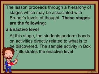 The lesson proceeds through a hierarchy of
stages which may be associated with
Bruner’s levels of thought. These stages
are the following:
a.Enactive level
At this stage, the students perform hands-
on activities directly related to what is to
be discovered. The sample activity in Box
````1 illustrates the enactive level
 