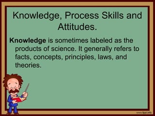 Knowledge, Process Skills and
Attitudes.
Knowledge is sometimes labeled as the
products of science. It generally refers to
facts, concepts, principles, laws, and
theories.
 