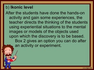 b) Ikonic level
After the students have done the hands-on
activity and gain some experiences, the
teacher directs the thinking of the students
using experiential situations to the mental
images or models of the objects used
upon which the discovery is to be based.
Box 2 gives an option you can do after
an activity or experiment.
 