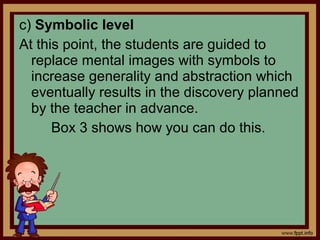 c) Symbolic level
At this point, the students are guided to
replace mental images with symbols to
increase generality and abstraction which
eventually results in the discovery planned
by the teacher in advance.
Box 3 shows how you can do this.
 