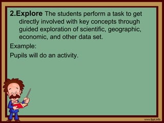 2.Explore The students perform a task to get
directly involved with key concepts through
guided exploration of scientific, geographic,
economic, and other data set.
Example:
Pupils will do an activity.
 