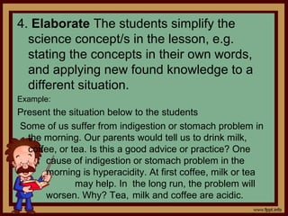 4. Elaborate The students simplify the
science concept/s in the lesson, e.g.
stating the concepts in their own words,
and applying new found knowledge to a
different situation.
Example:
Present the situation below to the students
Some of us suffer from indigestion or stomach problem in
the morning. Our parents would tell us to drink milk,
coffee, or tea. Is this a good advice or practice? One
cause of indigestion or stomach problem in the
morning is hyperacidity. At first coffee, milk or tea
may help. In the long run, the problem will
worsen. Why? Tea, milk and coffee are acidic.
 