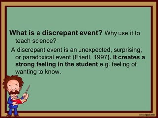 What is a discrepant event? Why use it to
teach science?
A discrepant event is an unexpected, surprising,
or paradoxical event (FriedI, 1997). It creates a
strong feeling in the student e.g. feeling of
wanting to know.
 