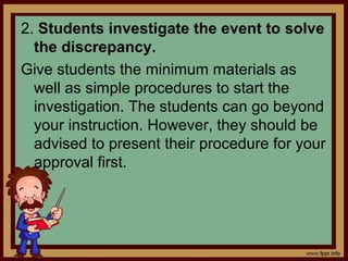 2. Students investigate the event to solve
the discrepancy.
Give students the minimum materials as
well as simple procedures to start the
investigation. The students can go beyond
your instruction. However, they should be
advised to present their procedure for your
approval first.
 